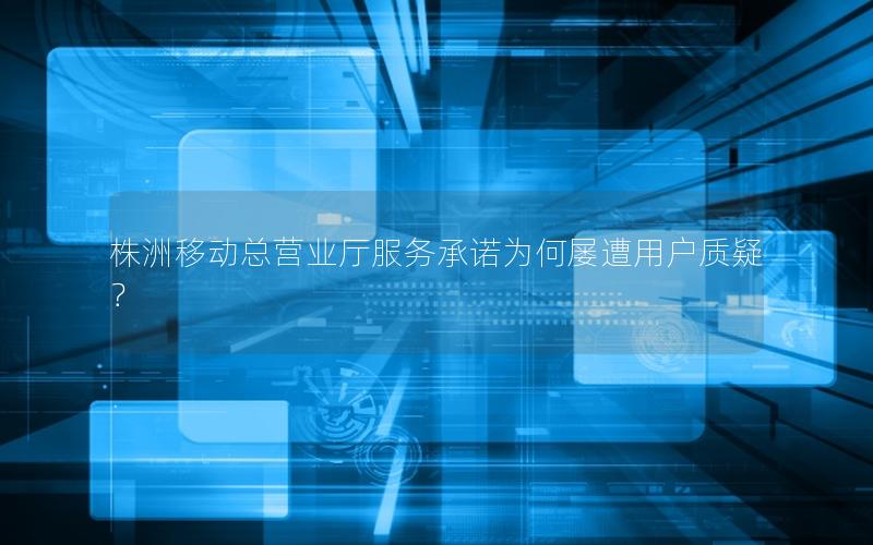 株洲移动总营业厅服务承诺为何屡遭用户质疑？