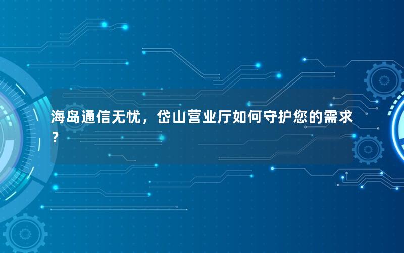 海岛通信无忧，岱山营业厅如何守护您的需求？