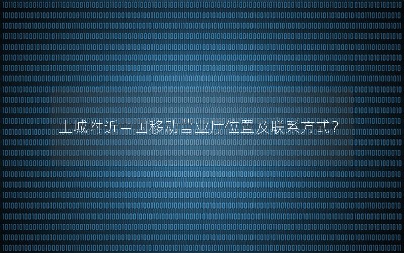 土城附近中国移动营业厅位置及联系方式？