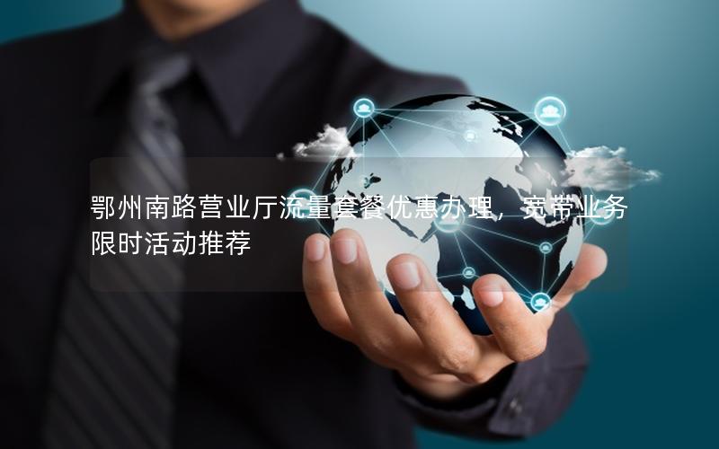 鄂州南路营业厅流量套餐优惠办理，宽带业务限时活动推荐