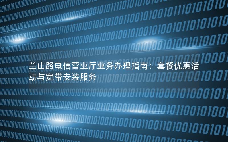 兰山路电信营业厅业务办理指南：套餐优惠活动与宽带安装服务
