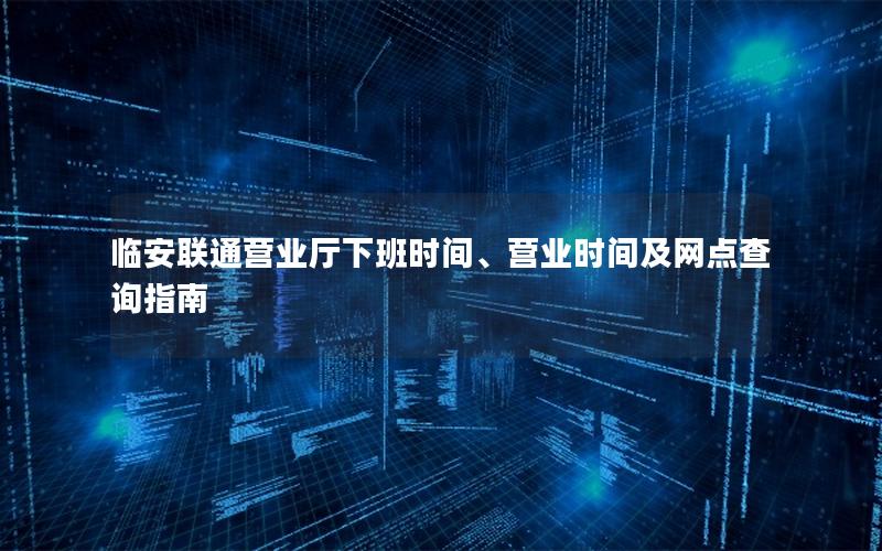临安联通营业厅下班时间、营业时间及网点查询指南