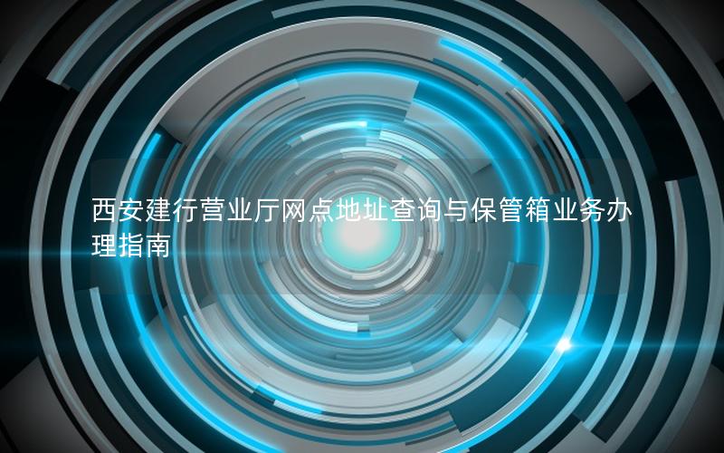 西安建行营业厅网点地址查询与保管箱业务办理指南