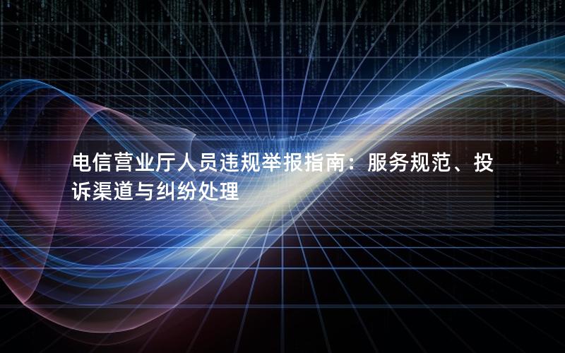 电信营业厅人员违规举报指南：服务规范、投诉渠道与纠纷处理