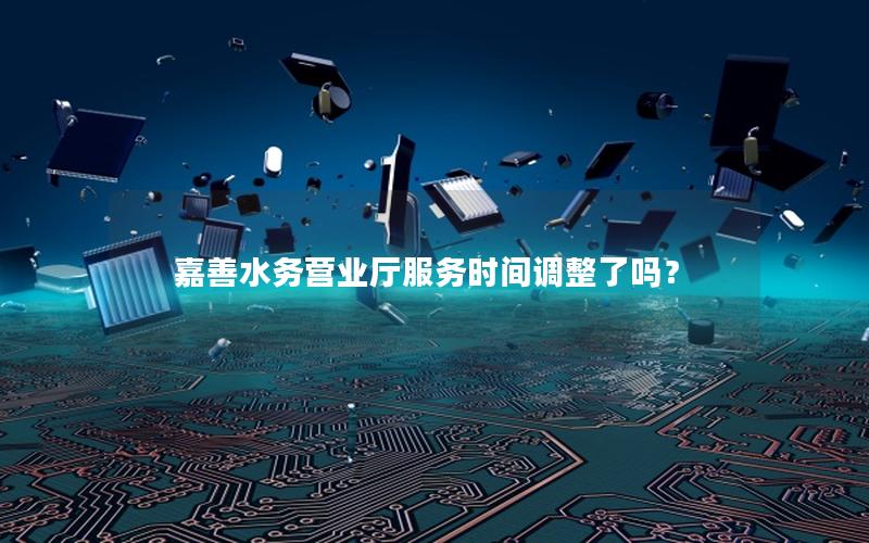 嘉善水务营业厅服务时间调整了吗？