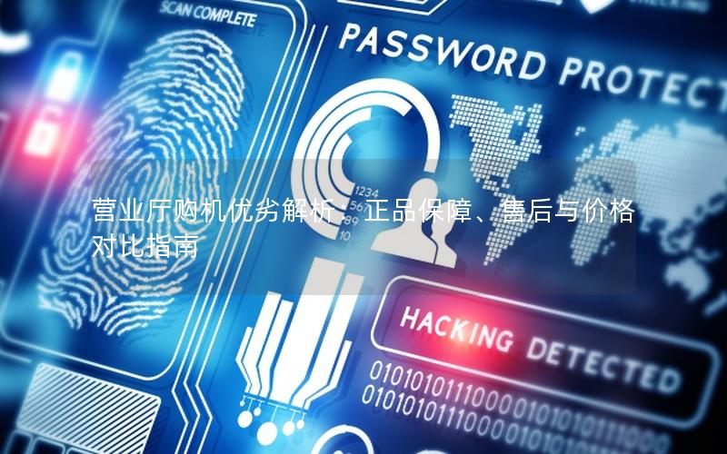 营业厅购机优劣解析：正品保障、售后与价格对比指南