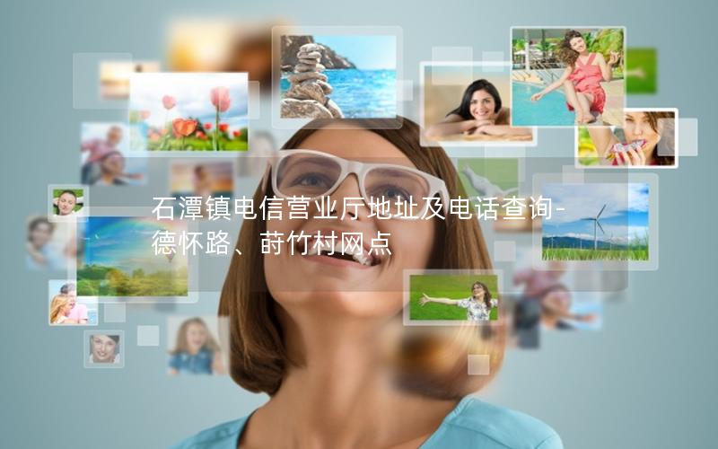 石潭镇电信营业厅地址及电话查询-德怀路、莳竹村网点