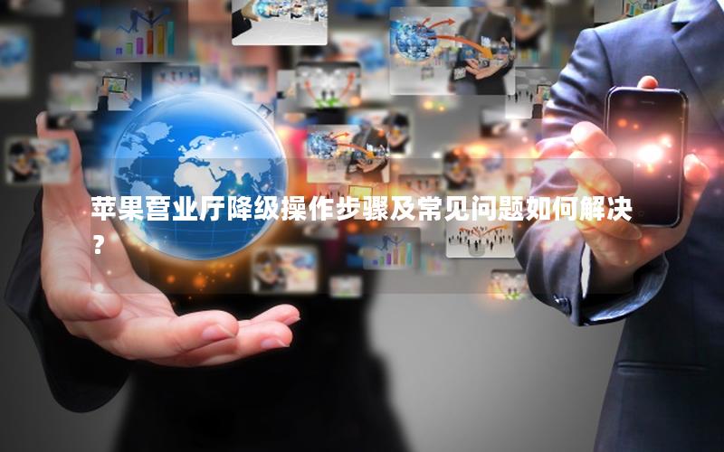 苹果营业厅降级操作步骤及常见问题如何解决？