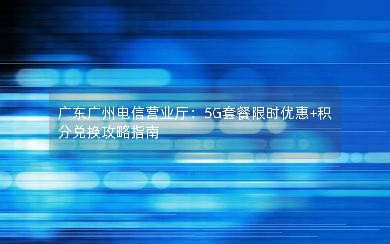 广东广州电信营业厅：5G套餐限时优惠+积分兑换攻略指南
