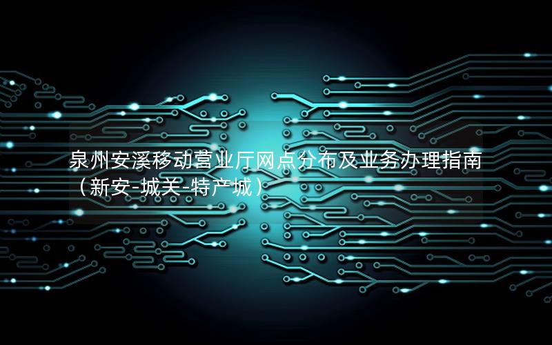 泉州安溪移动营业厅网点分布及业务办理指南（新安-城关-特产城）