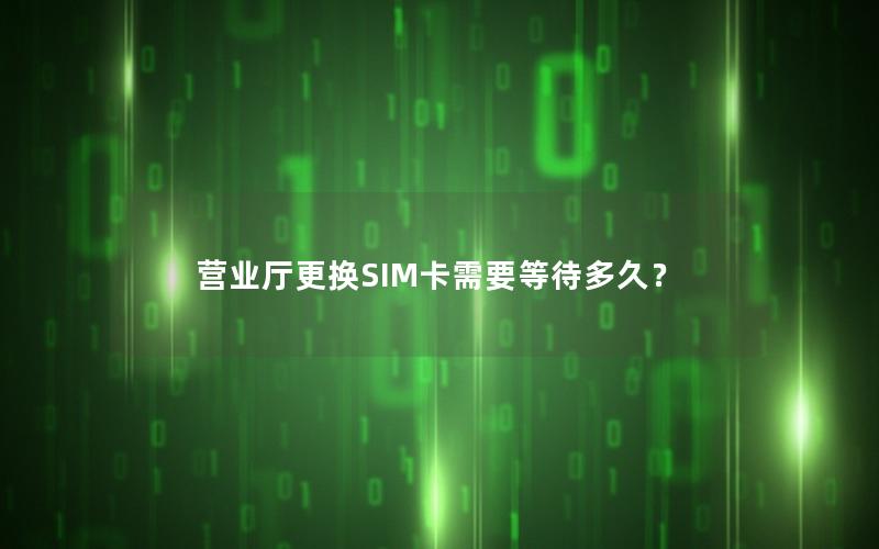 营业厅更换SIM卡需要等待多久？