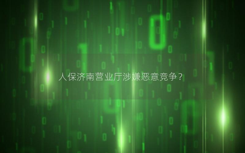 人保济南营业厅涉嫌恶意竞争？