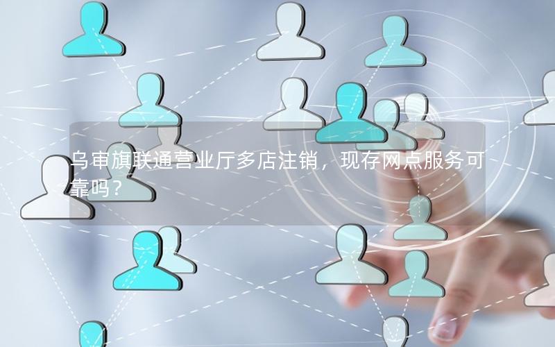 乌审旗联通营业厅多店注销，现存网点服务可靠吗？