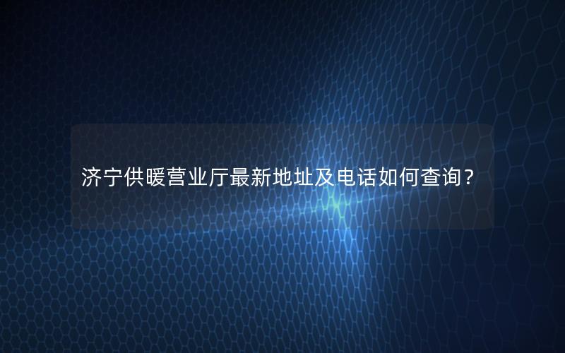 济宁供暖营业厅最新地址及电话如何查询？