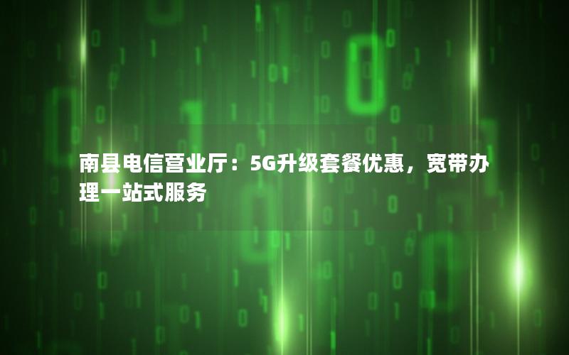南县电信营业厅：5G升级套餐优惠，宽带办理一站式服务