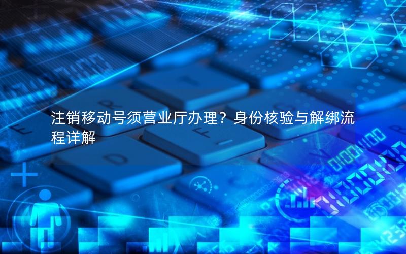 注销移动号须营业厅办理？身份核验与解绑流程详解