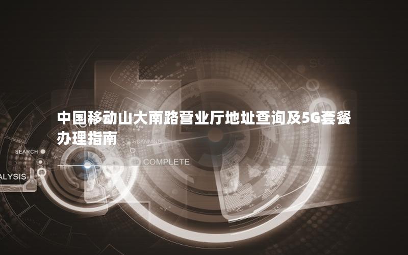 中国移动山大南路营业厅地址查询及5G套餐办理指南