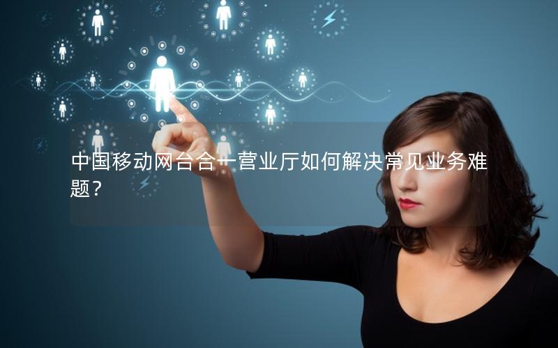 中国移动网台合一营业厅如何解决常见业务难题？