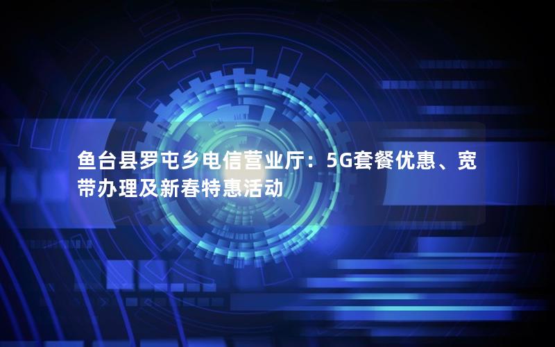 鱼台县罗屯乡电信营业厅：5G套餐优惠、宽带办理及新春特惠活动