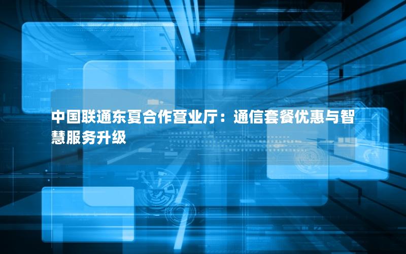 中国联通东夏合作营业厅：通信套餐优惠与智慧服务升级