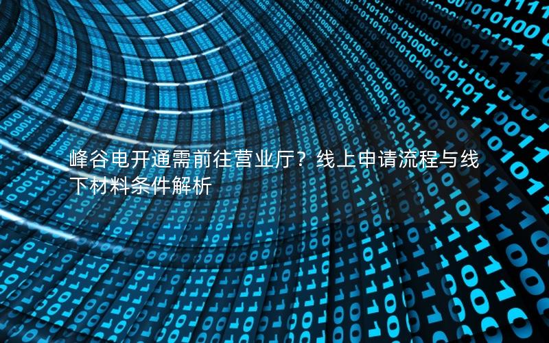 峰谷电开通需前往营业厅？线上申请流程与线下材料条件解析