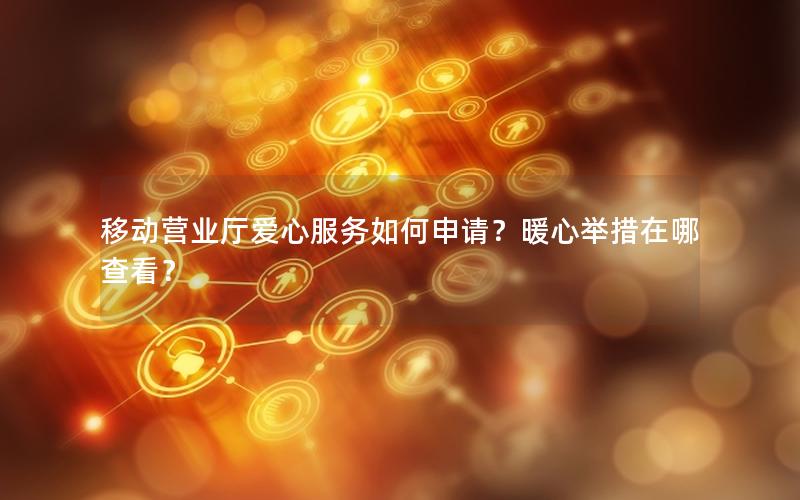 移动营业厅爱心服务如何申请？暖心举措在哪查看？