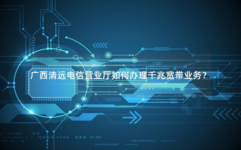 广西清远电信营业厅如何办理千兆宽带业务？