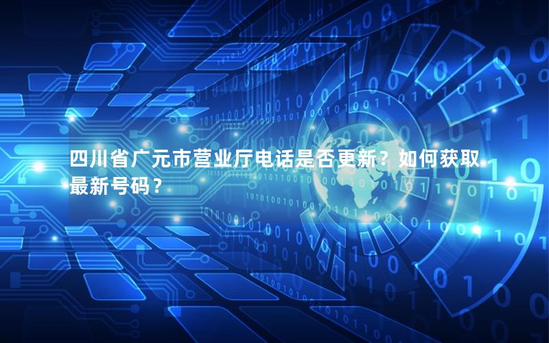 四川省广元市营业厅电话是否更新？如何获取最新号码？