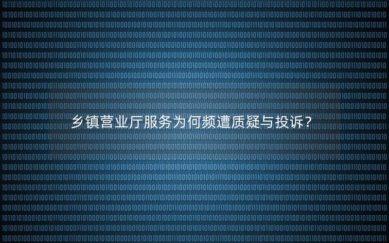乡镇营业厅服务为何频遭质疑与投诉？