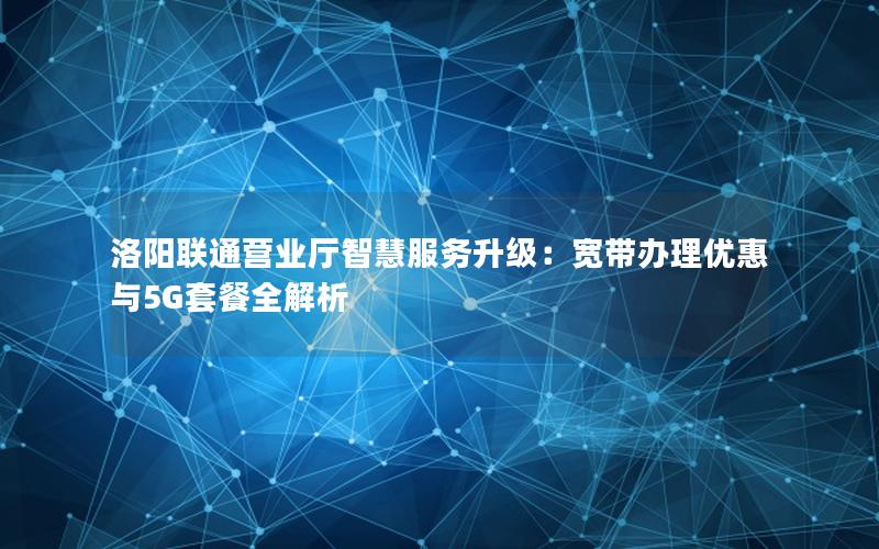 洛阳联通营业厅智慧服务升级：宽带办理优惠与5G套餐全解析
