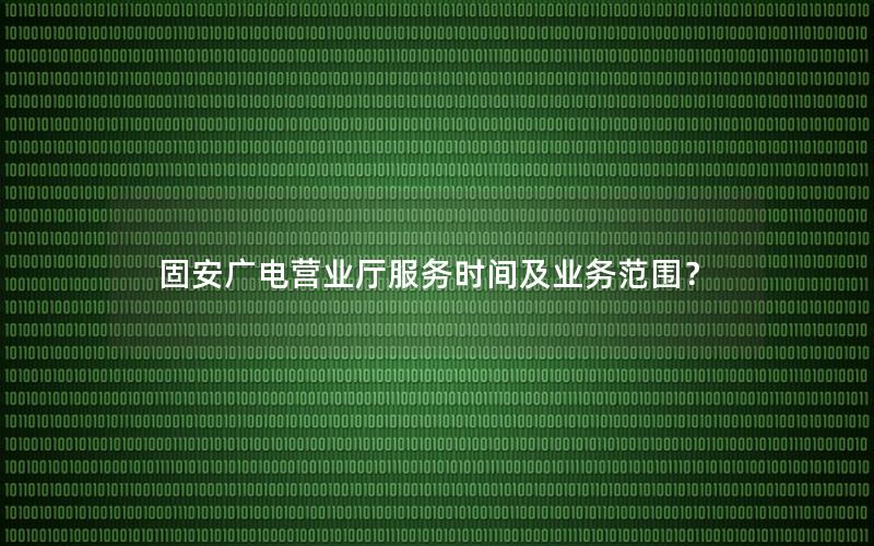 固安广电营业厅服务时间及业务范围？