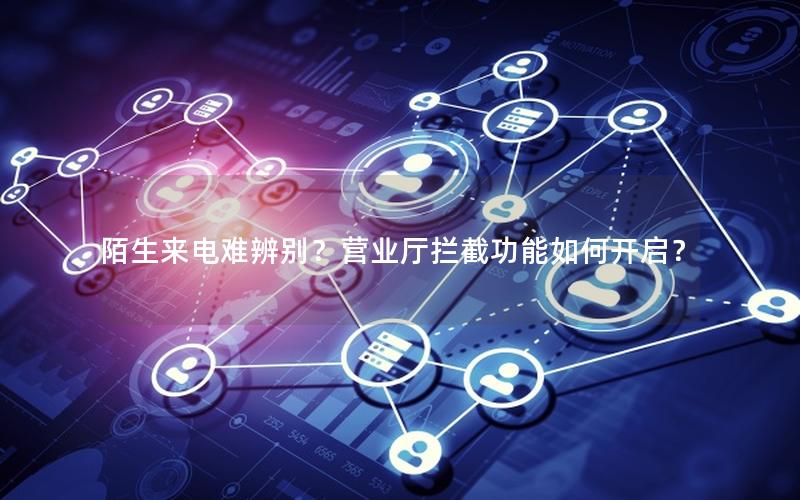 陌生来电难辨别？营业厅拦截功能如何开启？