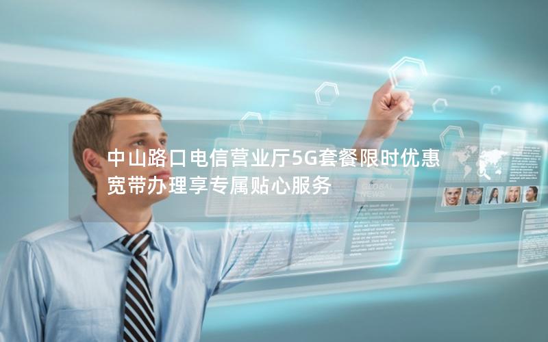 中山路口电信营业厅5G套餐限时优惠 宽带办理享专属贴心服务