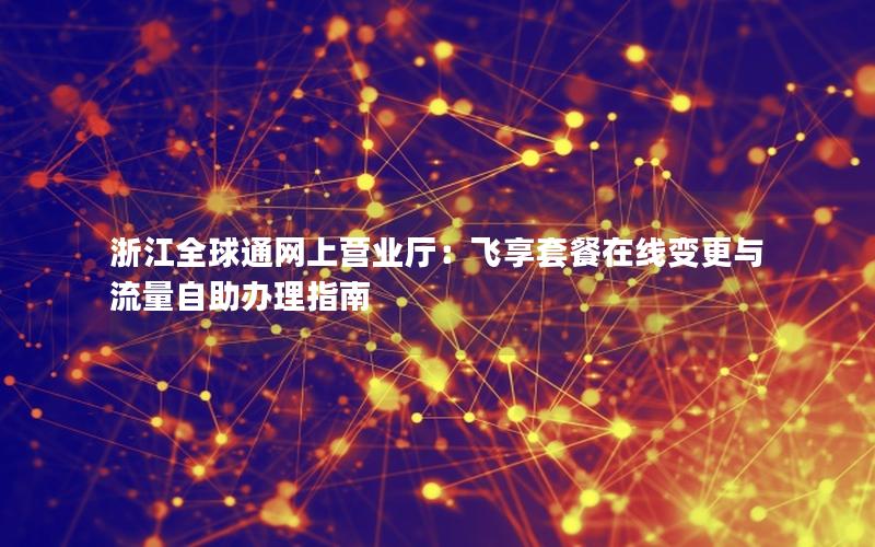 浙江全球通网上营业厅：飞享套餐在线变更与流量自助办理指南