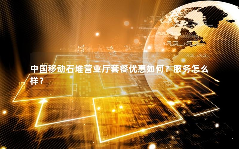 中国移动石堆营业厅套餐优惠如何？服务怎么样？