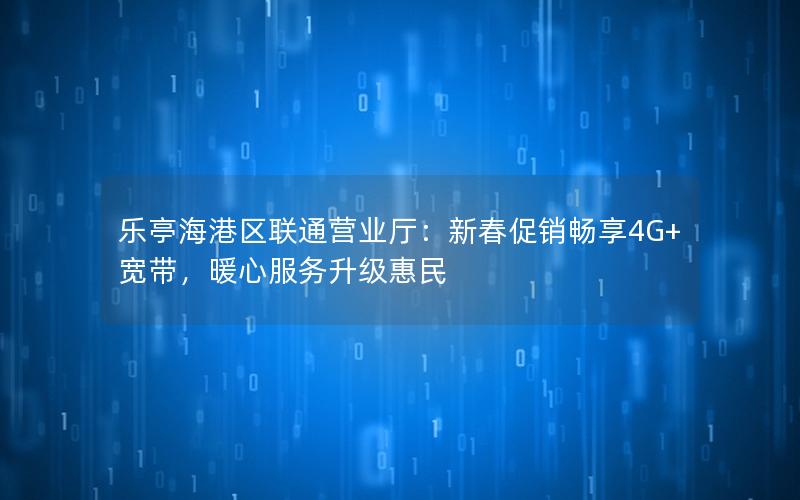 乐亭海港区联通营业厅：新春促销畅享4G+宽带，暖心服务升级惠民