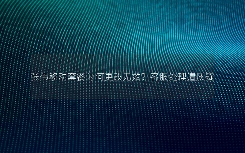 张伟移动套餐为何更改无效？客服处理遭质疑
