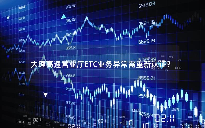 大理高速营业厅ETC业务异常需重新认证？