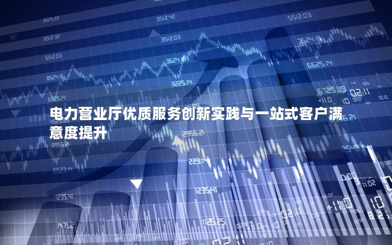 电力营业厅优质服务创新实践与一站式客户满意度提升
