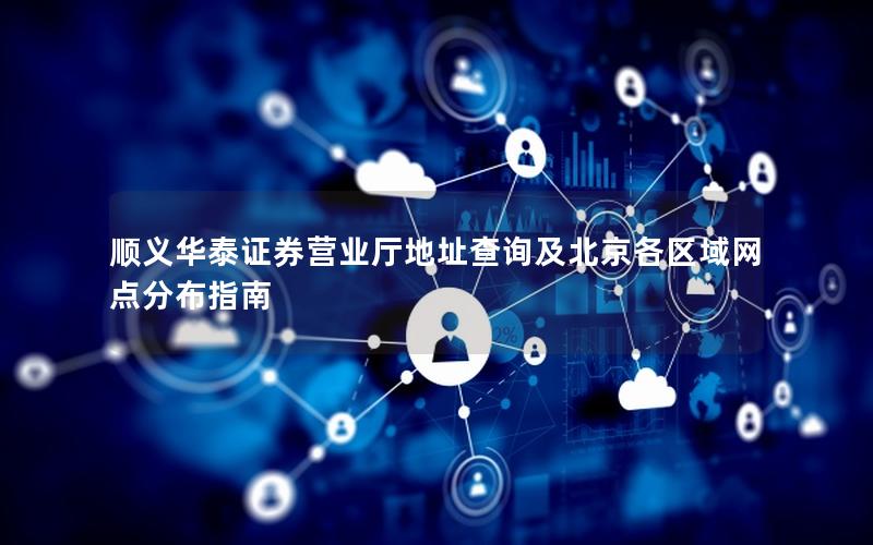 顺义华泰证券营业厅地址查询及北京各区域网点分布指南