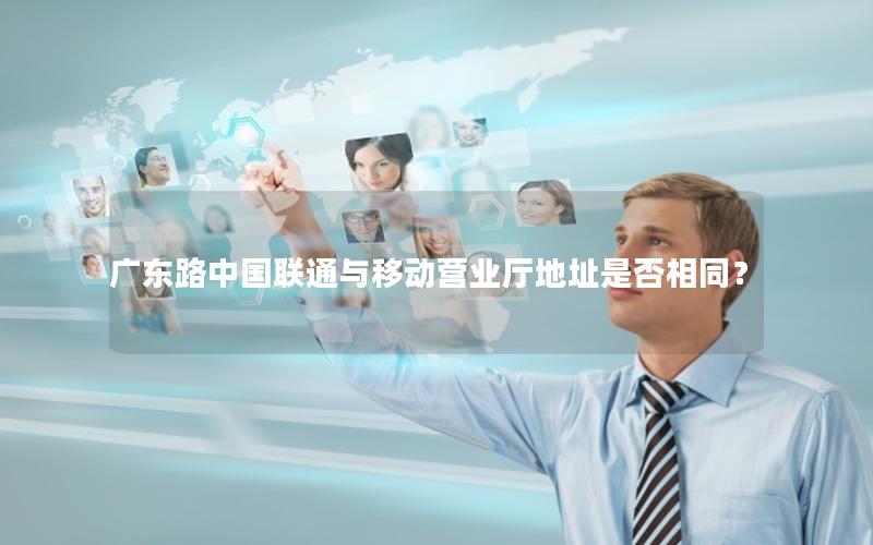 广东路中国联通与移动营业厅地址是否相同？