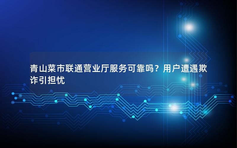 青山菜市联通营业厅服务可靠吗？用户遭遇欺诈引担忧