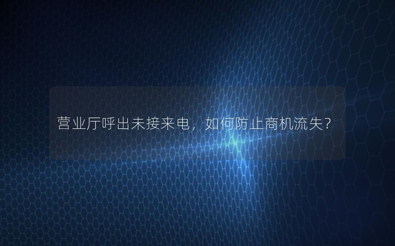 营业厅呼出未接来电，如何防止商机流失？