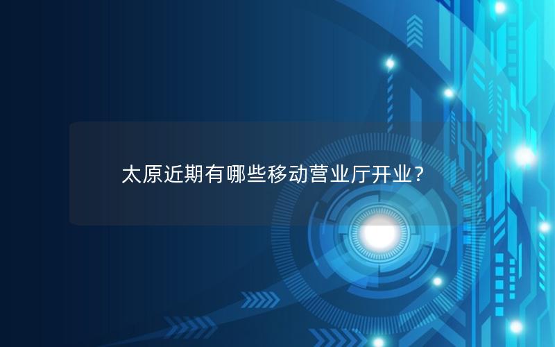 太原近期有哪些移动营业厅开业？