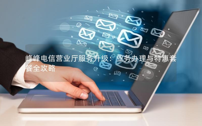 峰峰电信营业厅服务升级：业务办理与特惠套餐全攻略