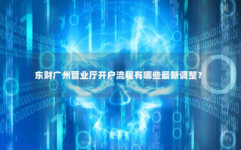东财广州营业厅开户流程有哪些最新调整？
