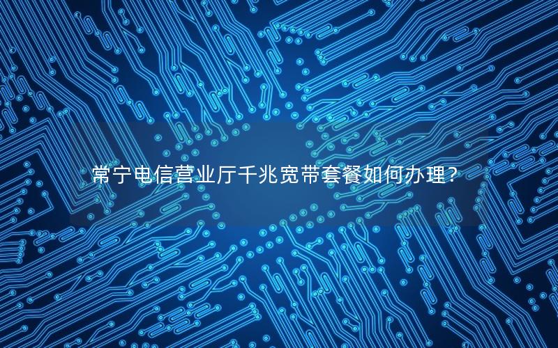 常宁电信营业厅千兆宽带套餐如何办理？