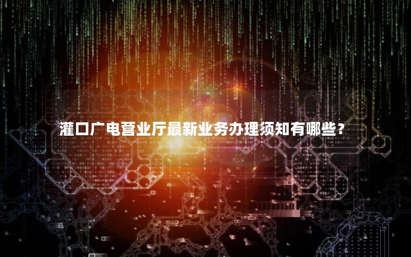灌口广电营业厅最新业务办理须知有哪些？