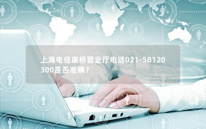上海电信康桥营业厅电话021-58120300是否准确？