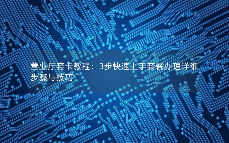 营业厅套卡教程：3步快速上手套餐办理详细步骤与技巧